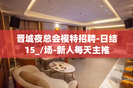 晋城夜总会模特招聘-日结15_/场-新人每天主推
