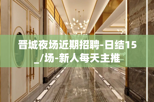 晋城夜场近期招聘-日结15_/场-新人每天主推