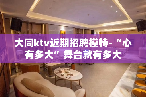 大同ktv近期招聘模特-“心有多大”舞台就有多大