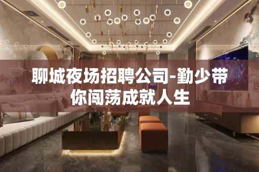 聊城夜场招聘公司-勤少带你闯荡成就人生