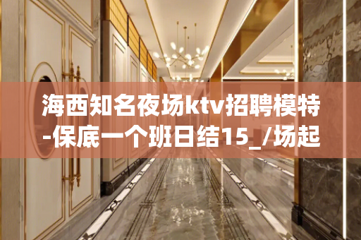 海西知名夜场ktv招聘模特-保底一个班日结15_/场起