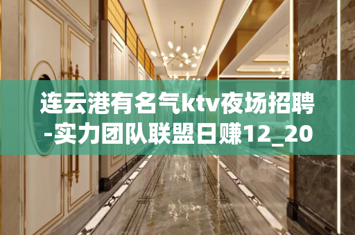 连云港有名气ktv夜场招聘-实力团队联盟日赚12_20起步