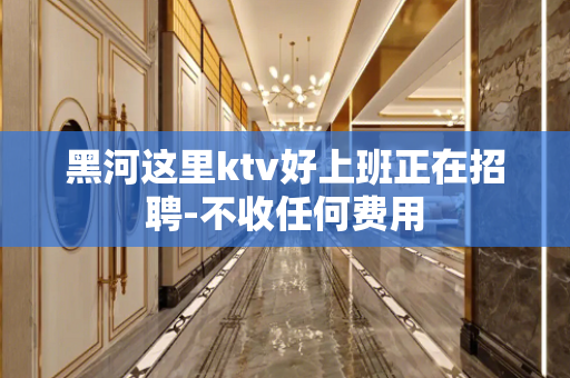 黑河这里ktv好上班正在招聘-不收任何费用