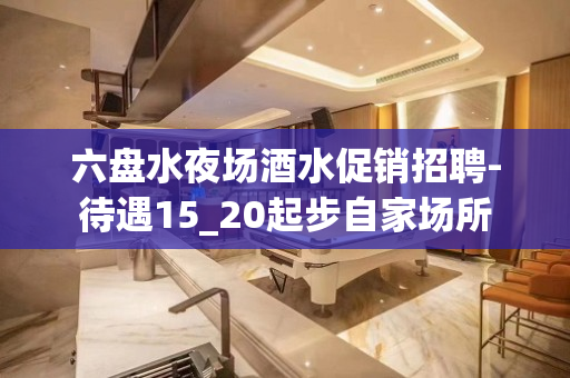 六盘水夜场酒水促销招聘-待遇15_20起步自家场所