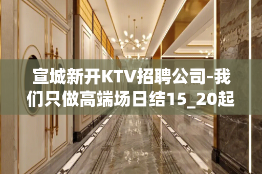 宣城新开KTV招聘公司-我们只做高端场日结15_20起步