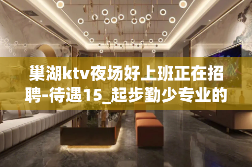 巢湖ktv夜场好上班正在招聘-待遇15_起步勤少专业的团队带