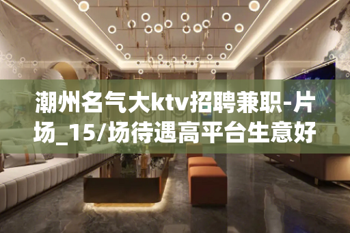 潮州名气大ktv招聘兼职-片场_15/场待遇高平台生意好