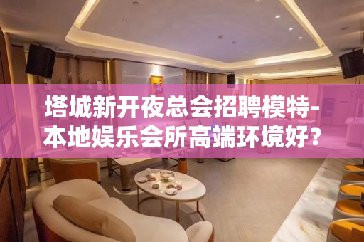 塔城新开夜总会招聘模特-本地娱乐会所高端环境好？