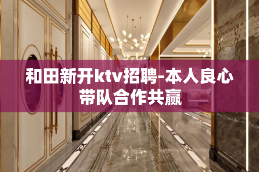 和田新开ktv招聘-本人良心带队合作共赢
