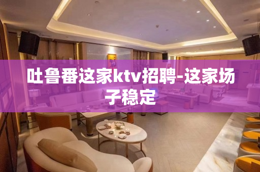 吐鲁番这家ktv招聘-这家场子稳定