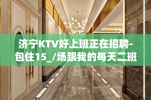 济宁KTV好上班正在招聘-包住15_/场跟我的每天二班