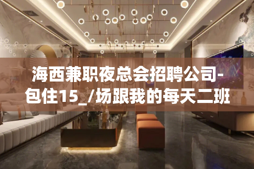 海西兼职夜总会招聘公司-包住15_/场跟我的每天二班