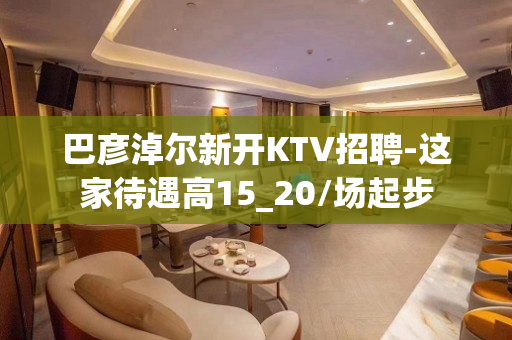 巴彦淖尔新开KTV招聘-这家待遇高15_20/场起步