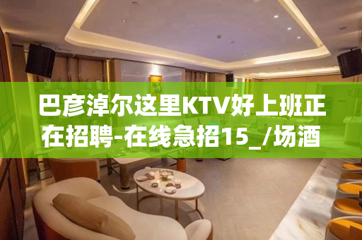 巴彦淖尔这里KTV好上班正在招聘-在线急招15_/场酒水促销