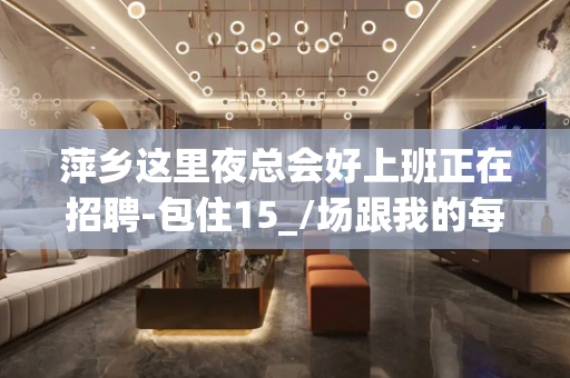 萍乡这里夜总会好上班正在招聘-包住15_/场跟我的每天二班