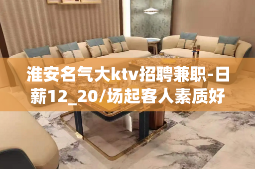 淮安名气大ktv招聘兼职-日薪12_20/场起客人素质好