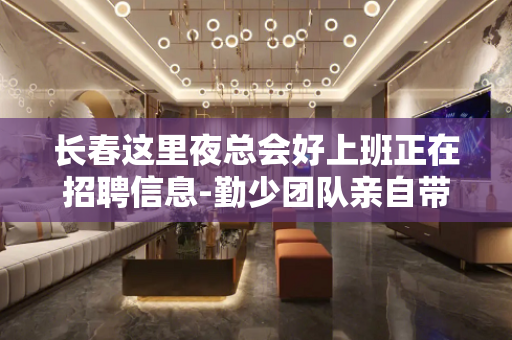 长春这里夜总会好上班正在招聘信息-勤少团队亲自带15/场免入