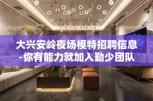 大兴安岭夜场模特招聘信息-你有能力就加入勤少团队