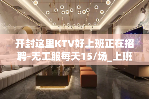 开封这里KTV好上班正在招聘-无工服每天15/场_上班率高