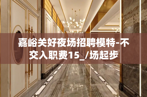 嘉峪关好夜场招聘模特-不交入职费15_/场起步