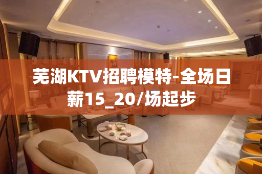 芜湖KTV招聘模特-全场日薪15_20/场起步