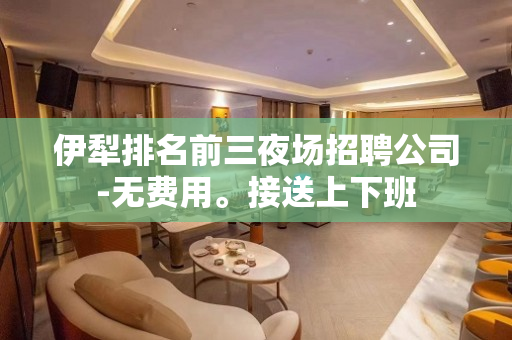 伊犁排名前三夜场招聘公司-无费用。接送上下班