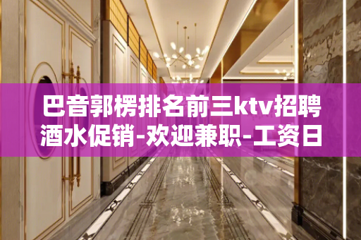 巴音郭楞排名前三ktv招聘酒水促销-欢迎兼职-工资日结！