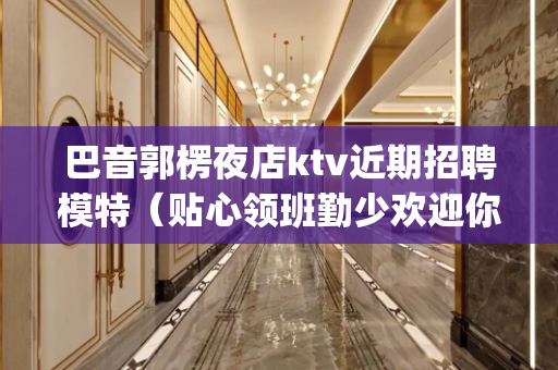 巴音郭楞夜店ktv近期招聘模特（贴心领班勤少欢迎你)
