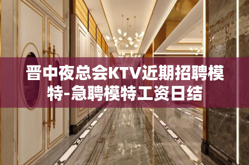 晋中夜总会KTV近期招聘模特-急聘模特工资日结
