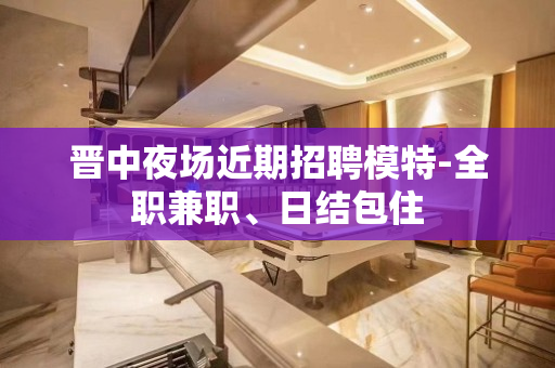 晋中夜场近期招聘模特-全职兼职、日结包住
