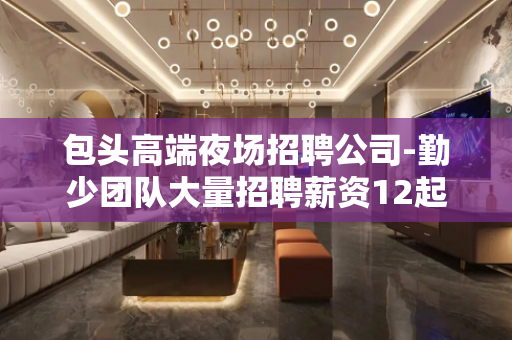 包头高端夜场招聘公司-勤少团队大量招聘薪资12起步