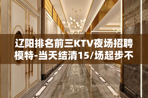 辽阳排名前三KTV夜场招聘模特-当天结清15/场起步不压不扣