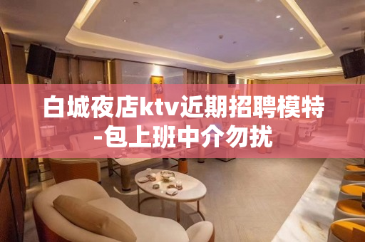 白城夜店ktv近期招聘模特-包上班中介勿扰