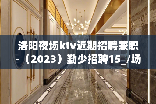 洛阳夜场ktv近期招聘兼职-（2023）勤少招聘15_/场起