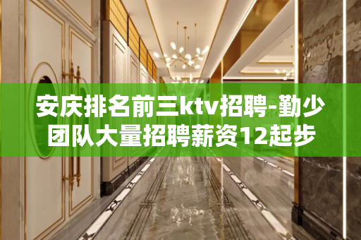 安庆排名前三ktv招聘-勤少团队大量招聘薪资12起步