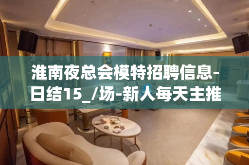 淮南夜总会模特招聘信息-日结15_/场-新人每天主推