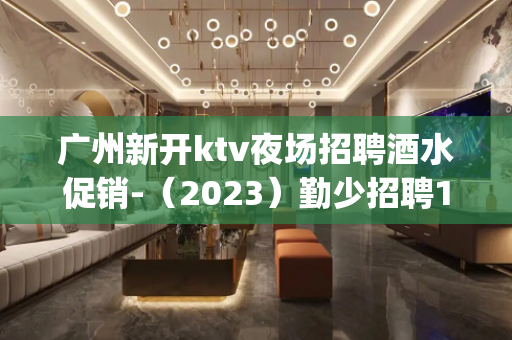 广州新开ktv夜场招聘酒水促销-（2023）勤少招聘15_/