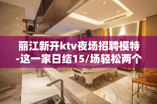丽江新开ktv夜场招聘模特-这一家日结15/场轻松两个班