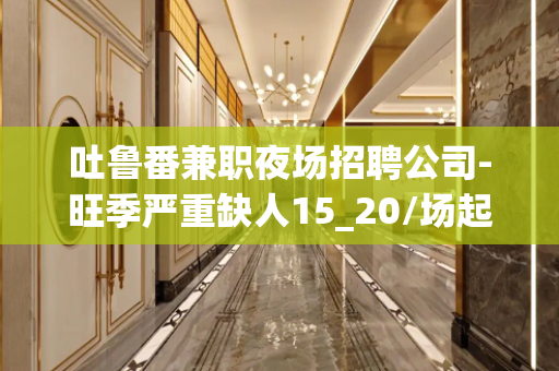 吐鲁番兼职夜场招聘公司-旺季严重缺人15_20/场起步