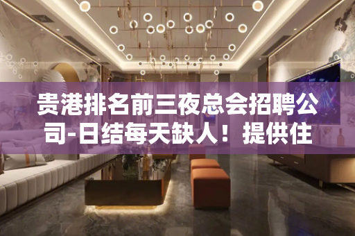 贵港排名前三夜总会招聘公司-日结每天缺人！提供住宿