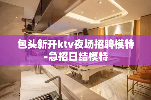 包头新开ktv夜场招聘模特-急招日结模特