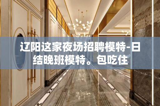 辽阳这家夜场招聘模特-日结晚班模特。包吃住