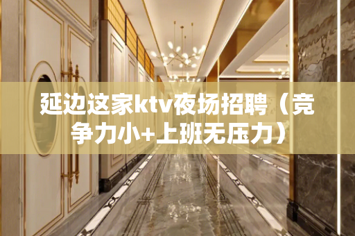 延边这家ktv夜场招聘（竞争力小+上班无压力）