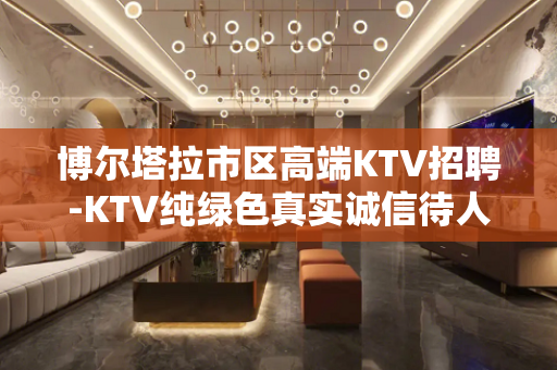 博尔塔拉市区高端KTV招聘-KTV纯绿色真实诚信待人