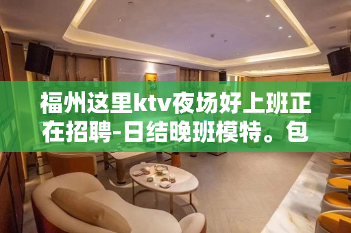 福州这里ktv夜场好上班正在招聘-日结晚班模特。包吃住
