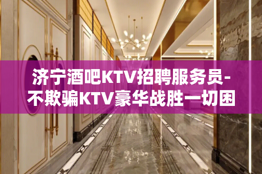 济宁酒吧KTV招聘服务员-不欺骗KTV豪华战胜一切困难