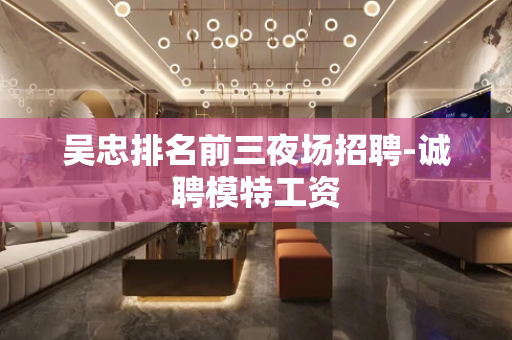 吴忠排名前三夜场招聘-诚聘模特工资
