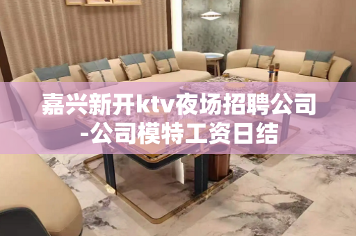 嘉兴新开ktv夜场招聘公司-公司模特工资日结