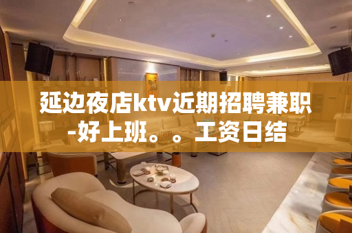 延边夜店ktv近期招聘兼职-好上班。。工资日结