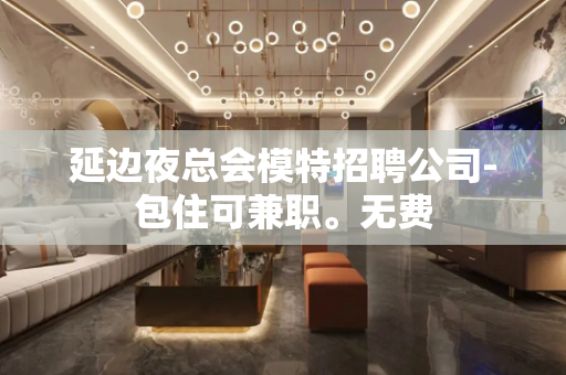 延边夜总会模特招聘公司-包住可兼职。无费
